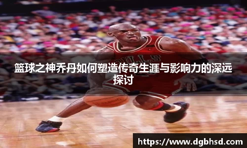 篮球之神乔丹如何塑造传奇生涯与影响力的深远探讨