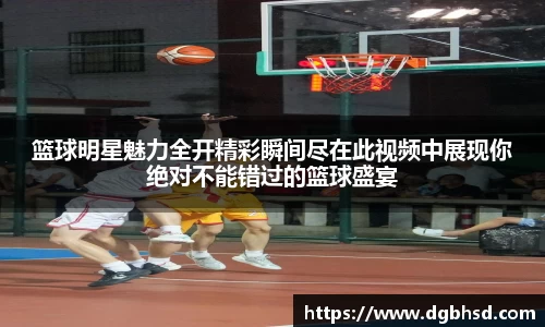 篮球明星魅力全开精彩瞬间尽在此视频中展现你绝对不能错过的篮球盛宴
